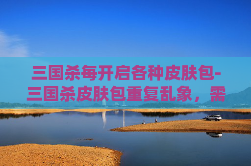 三国杀每开启各种皮肤包-三国杀皮肤包重复乱象，需系统性整治与玩家权益保障双管齐下，重塑健康游戏生态