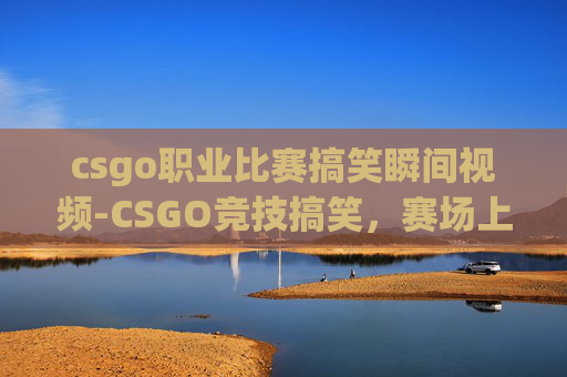 csgo职业比赛搞笑瞬间视频-CSGO竞技搞笑,赛场上的荒诞与反转,笑到满血复活 csgo职业比赛搞笑瞬间视频-CSGO竞技搞笑,赛场上的荒诞与反转,笑到满血复活