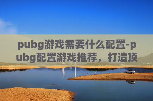 pubg游戏需要什么配置-pubg配置游戏推荐，打造顶尖射击体验的实操指南