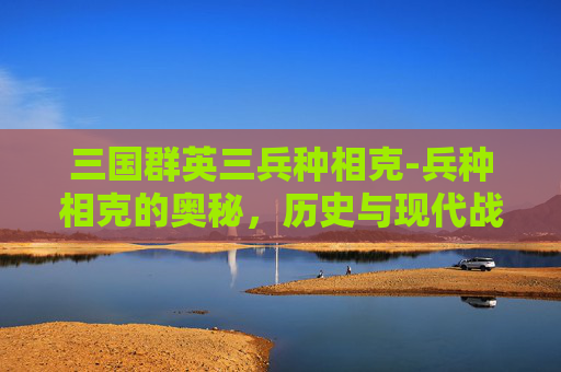 三国群英三兵种相克-兵种相克的奥秘，历史与现代战争中的策略
