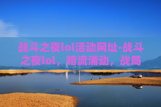 战斗之夜lol活动网址-战斗之夜lol，暗流涌动，战局博弈下的多维透视