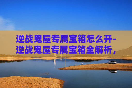 逆战鬼屋专属宝箱怎么开-逆战鬼屋专属宝箱全解析，解锁玩法、价值与通关秘籍
