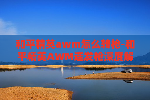 和平精英awm怎么转枪-和平精英AWM连发枪深度解析,实战效能、战术应用与价值考量 和平精英awm怎么转枪-和平精英AWM连发枪深度解析,实战效能、战术应用与价值考量