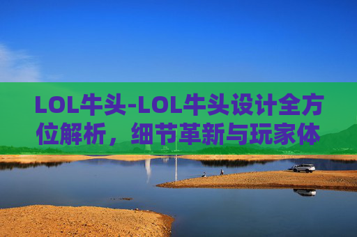 LOL牛头-LOL牛头设计全方位解析,细节革新与玩家体验重塑 LOL牛头-LOL牛头设计全方位解析,细节革新与玩家体验重塑