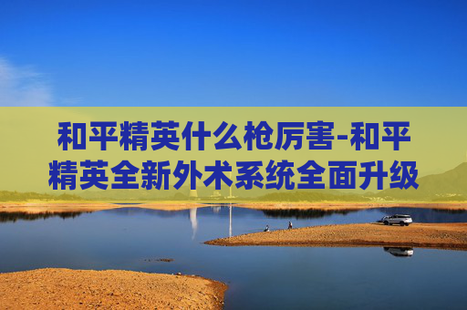和平精英什么枪厉害-和平精英全新外术系统全面升级，核心玩法强势爆发，多维展现极致战术魅力