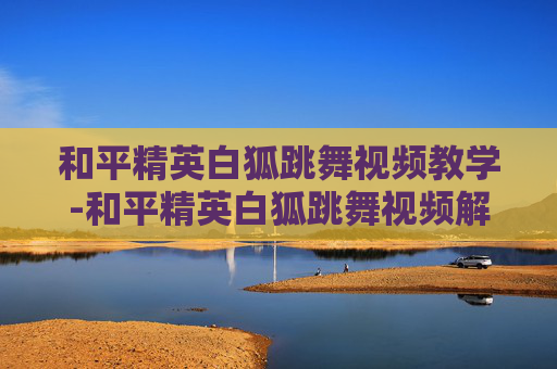 和平精英白狐跳舞视频教学-和平精英白狐跳舞视频解析，展现反套路游戏趣味与多元表达