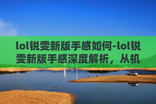 lol锐雯新版手感如何-lol锐雯新版手感深度解析，从机制革新到实战操作全面解读