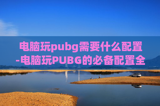 电脑玩pubg需要什么配置-电脑玩PUBG的必备配置全攻略，从硬件到软件一个都不能漏