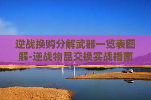 逆战换购分解武器一览表图解-逆战物品交换实战指南，从基础规则到高阶技巧，全方位玩转逆战资源流通