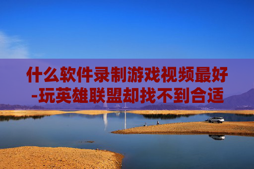 什么软件录制游戏视频最好-玩英雄联盟却找不到合适的录制软件？这5款全能高性价比录制工具让你录到爽