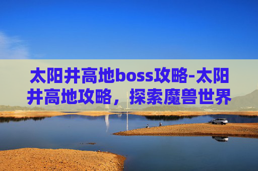 太阳井高地boss攻略-太阳井高地攻略,探索魔兽世界中最具挑战性的区域 太阳井高地boss攻略-太阳井高地攻略,探索魔兽世界中最具挑战性的区域