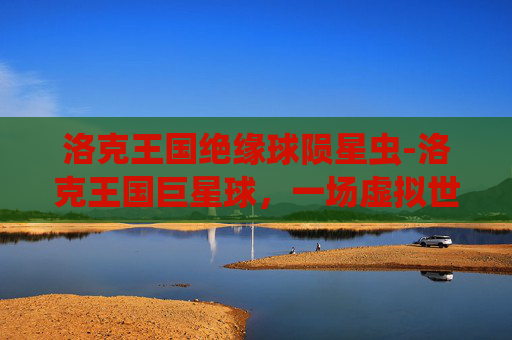 洛克王国绝缘球陨星虫-洛克王国巨星球，一场虚拟世界的奇幻冒险