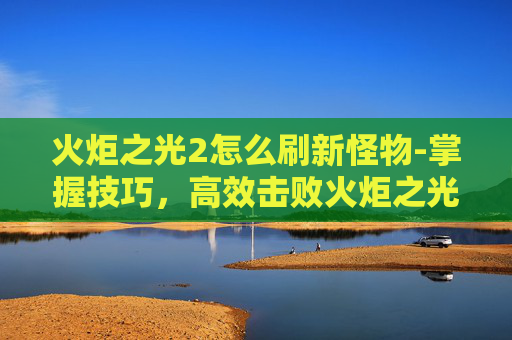 火炬之光2怎么刷新怪物-掌握技巧，高效击败火炬之光2中的终极boss