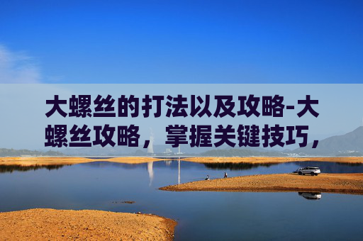 大螺丝的打法以及攻略-大螺丝攻略，掌握关键技巧，轻松应对各种挑战