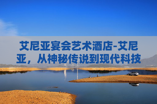 艾尼亚宴会艺术酒店-艾尼亚，从神秘传说到现代科技的奇幻之旅