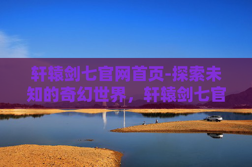 轩辕剑七官网首页-探索未知的奇幻世界，轩辕剑七官网深度解析