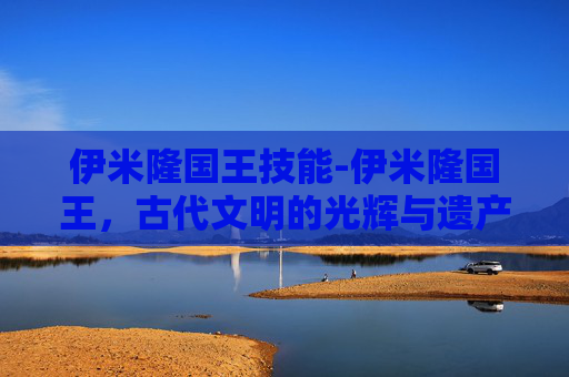 伊米隆国王技能-伊米隆国王,古代文明的光辉与遗产 伊米隆国王技能-伊米隆国王,古代文明的光辉与遗产