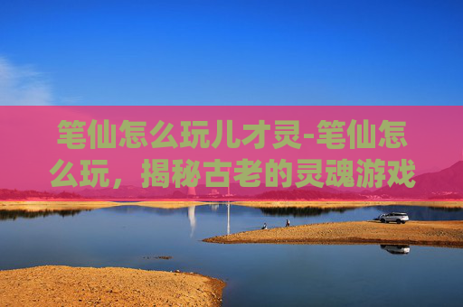 笔仙怎么玩儿才灵-笔仙怎么玩，揭秘古老的灵魂游戏