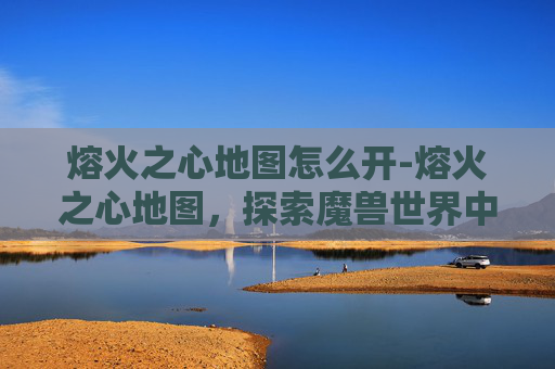 熔火之心地图怎么开-熔火之心地图，探索魔兽世界中的神秘之地
