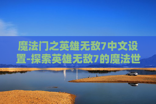 魔法门之英雄无敌7中文设置-探索英雄无敌7的魔法世界,深度解析与游戏体验 魔法门之英雄无敌7中文设置-探索英雄无敌7的魔法世界,深度解析与游戏体验