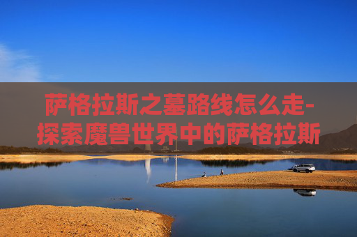 萨格拉斯之墓路线怎么走-探索魔兽世界中的萨格拉斯之墓——一个充满神秘与力量的终极之地