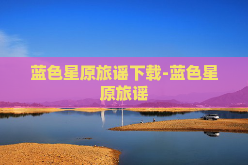 蓝色星原旅谣下载-蓝色星原旅谣 蓝色星原旅谣下载-蓝色星原旅谣