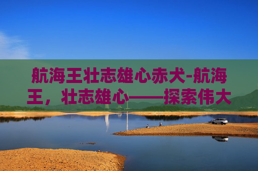 航海王壮志雄心赤犬-航海王，壮志雄心——探索伟大冒险的旅程