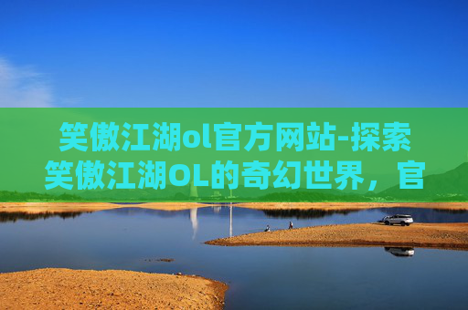笑傲江湖ol官方网站-探索笑傲江湖OL的奇幻世界，官网下载指南