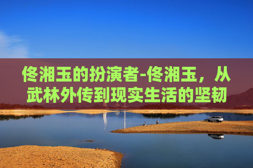 佟湘玉的扮演者-佟湘玉，从武林外传到现实生活的坚韧女性
