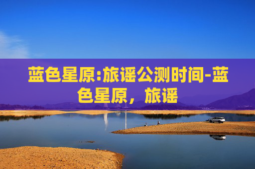 蓝色星原:旅谣公测时间-蓝色星原，旅谣