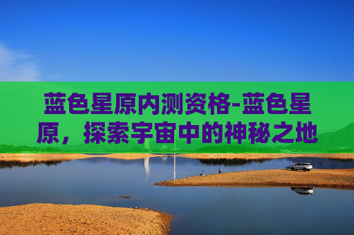 蓝色星原内测资格-蓝色星原，探索宇宙中的神秘之地