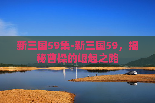 新三国59集-新三国59,揭秘曹操的崛起之路 新三国59集-新三国59,揭秘曹操的崛起之路