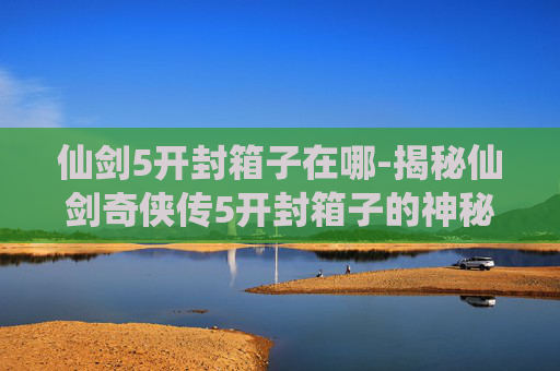 仙剑5开封箱子在哪-揭秘仙剑奇侠传5开封箱子的神秘面纱