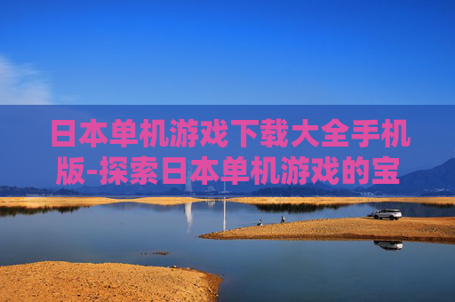 日本单机游戏下载大全手机版-探索日本单机游戏的宝藏库，不可错过的十大精选