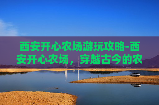 西安开心农场游玩攻略-西安开心农场，穿越古今的农业体验之旅