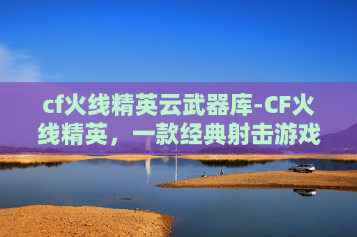 cf火线精英云武器库-CF火线精英,一款经典射击游戏的魅力所在 cf火线精英云武器库-CF火线精英,一款经典射击游戏的魅力所在