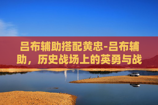 吕布辅助搭配黄忠-吕布辅助，历史战场上的英勇与战术智慧