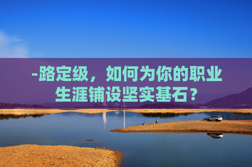 -路定级,如何为你的职业生涯铺设坚实基石? -路定级,如何为你的职业生涯铺设坚实基石?