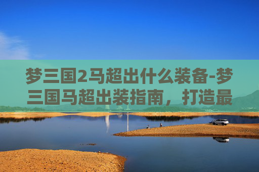 梦三国2马超出什么装备-梦三国马超出装指南，打造最强马超