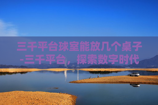 三千平台球室能放几个桌子-三千平台，探索数字时代的新机遇与挑战