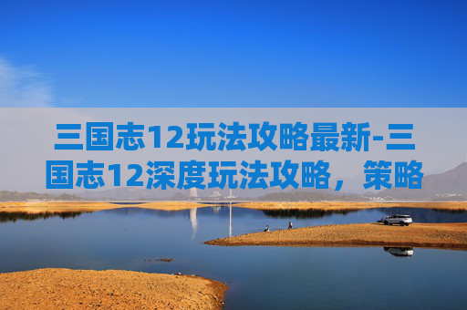 三国志12玩法攻略最新-三国志12深度玩法攻略，策略与技巧的完美结合