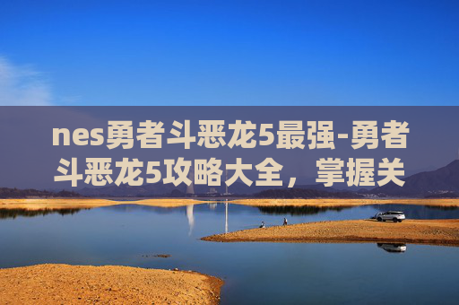 nes勇者斗恶龙5最强-勇者斗恶龙5攻略大全，掌握关键技能与策略，成为最终的勇者