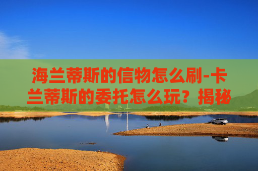海兰蒂斯的信物怎么刷-卡兰蒂斯的委托怎么玩?揭秘游戏中的策略与技巧 海兰蒂斯的信物怎么刷-卡兰蒂斯的委托怎么玩?揭秘游戏中的策略与技巧