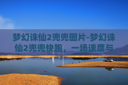 梦幻诛仙2兜兜图片-梦幻诛仙2兜兜快跑，一场速度与激情的冒险之旅