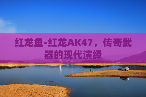 红龙鱼-红龙AK47，传奇武器的现代演绎