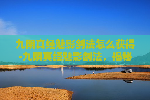 九阴真经魅影剑法怎么获得-九阴真经魅影剑法，揭秘武侠世界中的神秘绝学