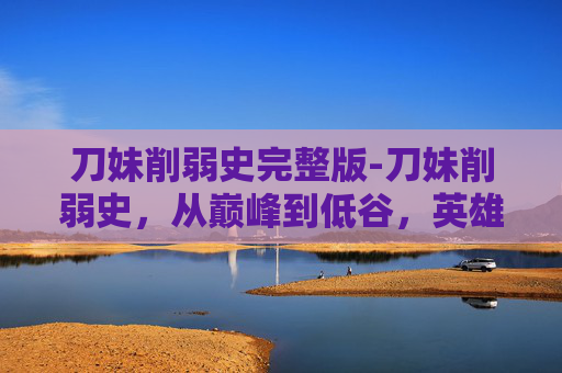 刀妹削弱史完整版-刀妹削弱史，从巅峰到低谷，英雄联盟中的一位传奇英雄