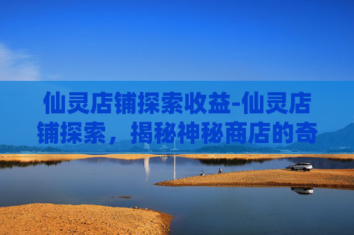 仙灵店铺探索收益-仙灵店铺探索，揭秘神秘商店的奇幻之旅