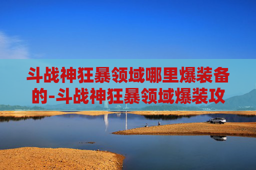 斗战神狂暴领域哪里爆装备的-斗战神狂暴领域爆装攻略，探索与实践