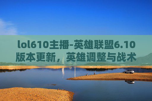 lol610主播-英雄联盟6.10版本更新，英雄调整与战术演变